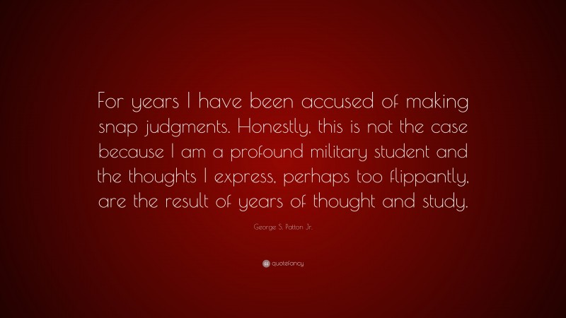 George S. Patton Jr. Quote: “For years I have been accused of making snap judgments. Honestly, this is not the case because I am a profound military student and the thoughts I express, perhaps too flippantly, are the result of years of thought and study.”
