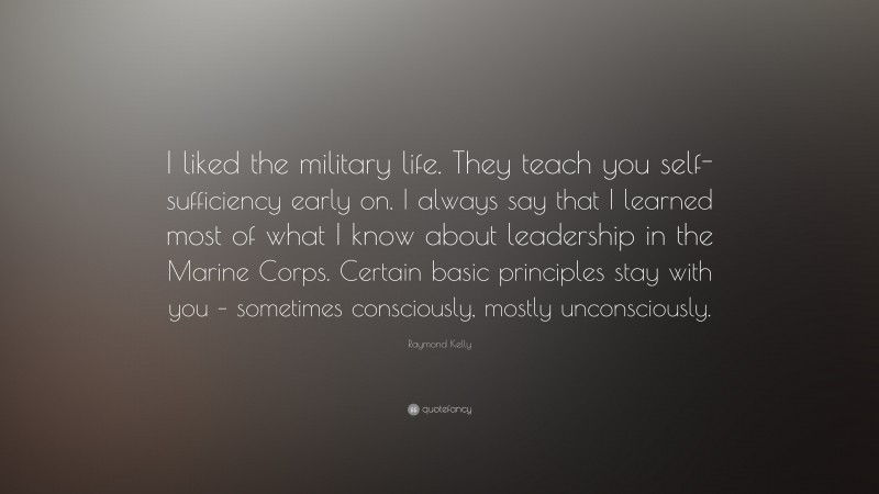 Raymond Kelly Quote: “I liked the military life. They teach you self-sufficiency early on. I always say that I learned most of what I know about leadership in the Marine Corps. Certain basic principles stay with you – sometimes consciously, mostly unconsciously.”