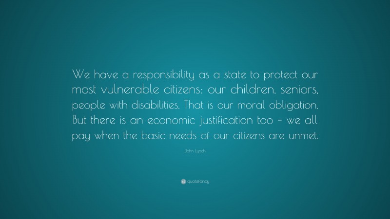 John Lynch Quote: “We have a responsibility as a state to protect our most vulnerable citizens: our children, seniors, people with disabilities. That is our moral obligation. But there is an economic justification too – we all pay when the basic needs of our citizens are unmet.”