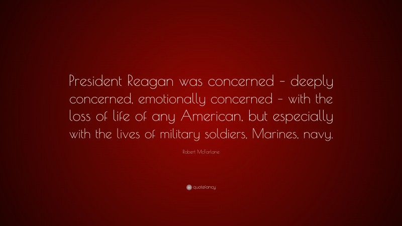 Robert McFarlane Quote: “President Reagan was concerned – deeply concerned, emotionally concerned – with the loss of life of any American, but especially with the lives of military soldiers, Marines, navy.”