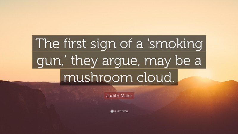 Judith Miller Quote: “The first sign of a ‘smoking gun,’ they argue, may be a mushroom cloud.”