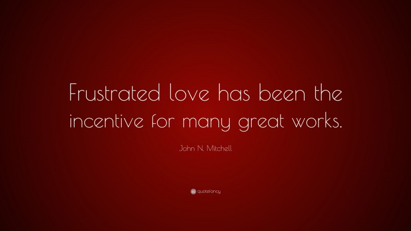 John N. Mitchell Quote: “Frustrated love has been the incentive for many great works.”