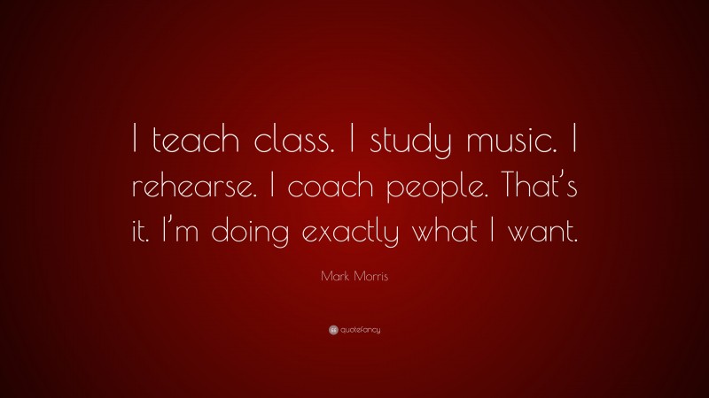 Mark Morris Quote: “I teach class. I study music. I rehearse. I coach people. That’s it. I’m doing exactly what I want.”