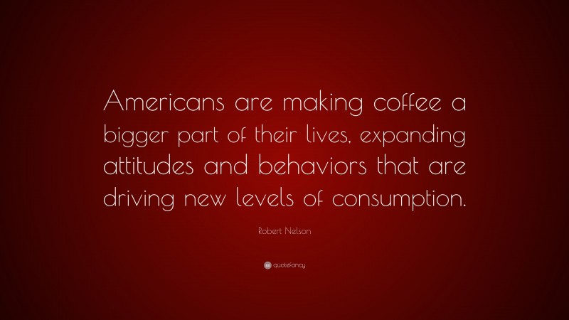 Robert Nelson Quote: “Americans are making coffee a bigger part of their lives, expanding attitudes and behaviors that are driving new levels of consumption.”
