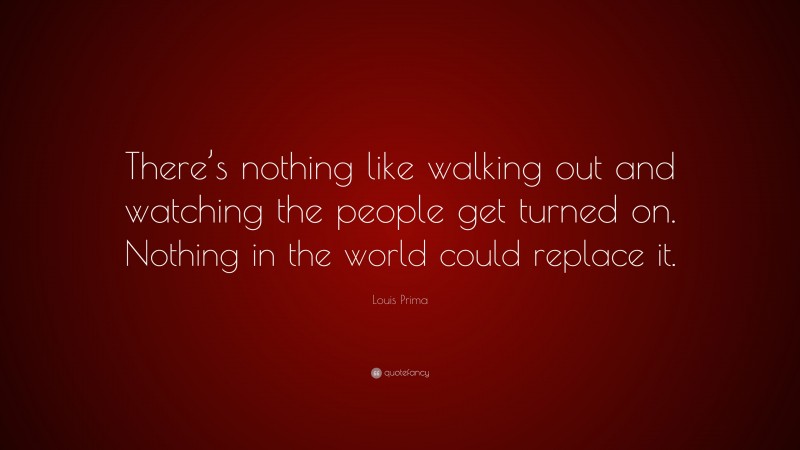 Louis Prima Quote: “There’s nothing like walking out and watching the people get turned on. Nothing in the world could replace it.”