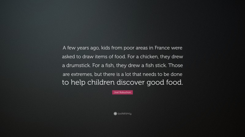 Joel Robuchon Quote: “A few years ago, kids from poor areas in France were asked to draw items of food. For a chicken, they drew a drumstick. For a fish, they drew a fish stick. Those are extremes, but there is a lot that needs to be done to help children discover good food.”