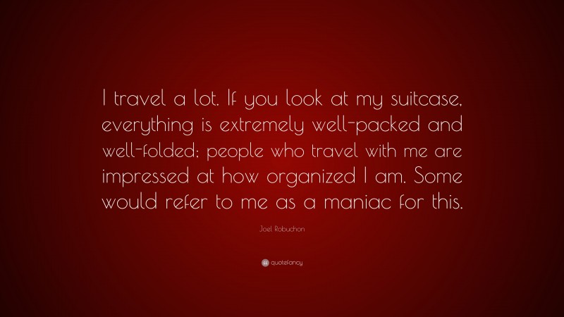 Joel Robuchon Quote: “I travel a lot. If you look at my suitcase, everything is extremely well-packed and well-folded; people who travel with me are impressed at how organized I am. Some would refer to me as a maniac for this.”
