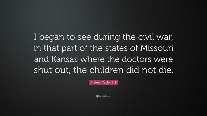 Andrew Taylor Still Quote: “I began to see during the civil war, in that part of the states of Missouri and Kansas where the doctors were shut out, the children did not die.”