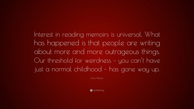 Sara Nelson Quote: “Interest in reading memoirs is universal. What has happened is that people are writing about more and more outrageous things. Our threshold for weirdness – you can’t have just a normal childhood – has gone way up.”