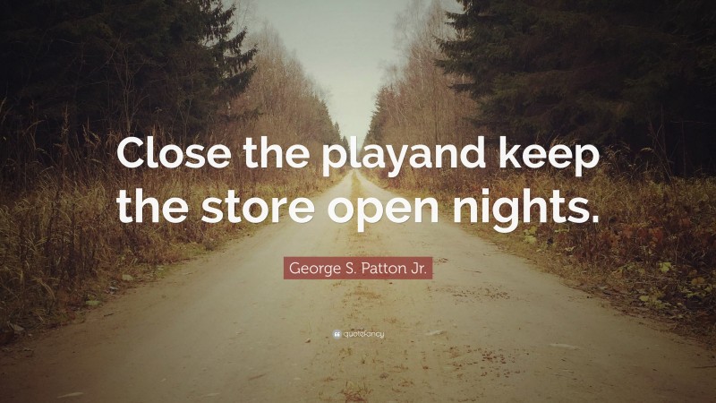 George S. Patton Jr. Quote: “Close the playand keep the store open nights.”