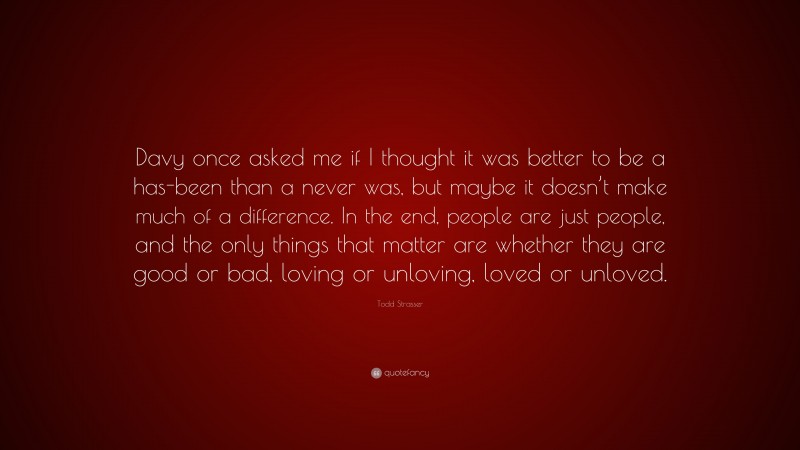 Todd Strasser Quote: “Davy once asked me if I thought it was better to be a has-been than a never was, but maybe it doesn’t make much of a difference. In the end, people are just people, and the only things that matter are whether they are good or bad, loving or unloving, loved or unloved.”