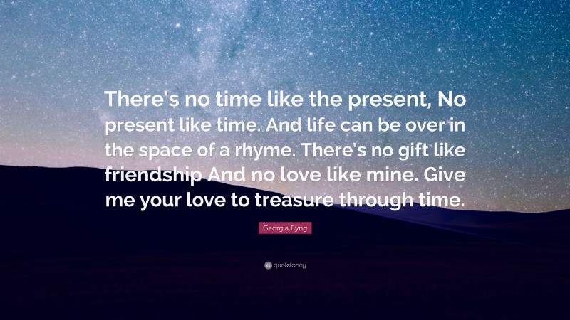 Georgia Byng Quote: “There’s no time like the present, No present like time. And life can be over in the space of a rhyme. There’s no gift like friendship And no love like mine. Give me your love to treasure through time.”