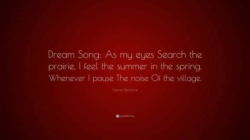 Frances Densmore Quote: “Dream Song: As my eyes Search the prairie, I feel the summer in the spring. Whenever I pause The noise Of the village.”