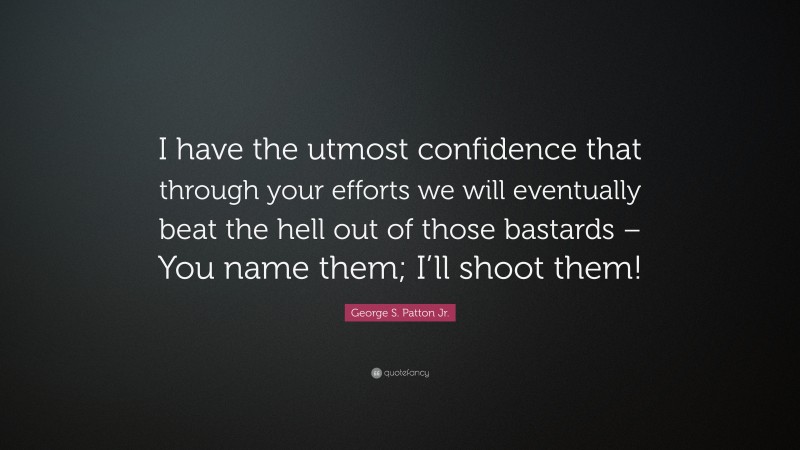 George S. Patton Jr. Quote: “I have the utmost confidence that through your efforts we will eventually beat the hell out of those bastards – You name them; I’ll shoot them!”