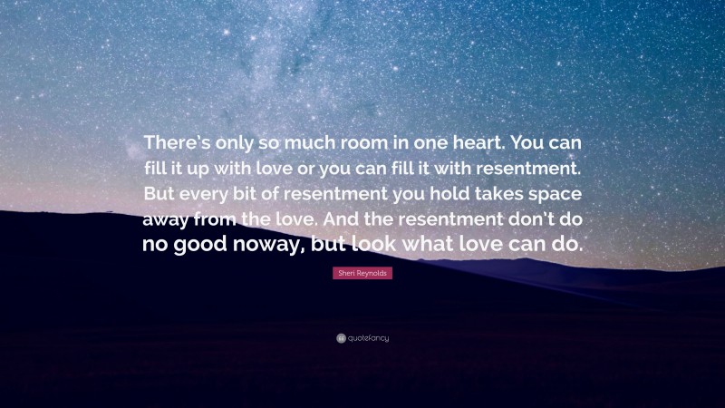 Sheri Reynolds Quote: “There’s only so much room in one heart. You can fill it up with love or you can fill it with resentment. But every bit of resentment you hold takes space away from the love. And the resentment don’t do no good noway, but look what love can do.”