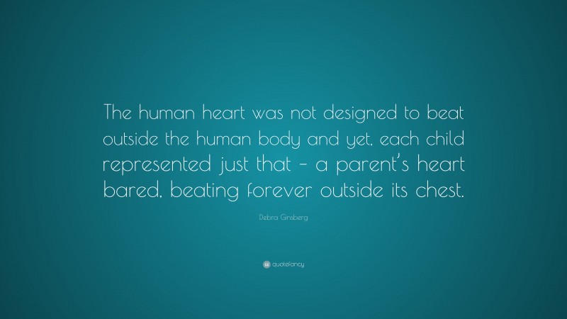 Debra Ginsberg Quote: “The human heart was not designed to beat outside the human body and yet, each child represented just that – a parent’s heart bared, beating forever outside its chest.”