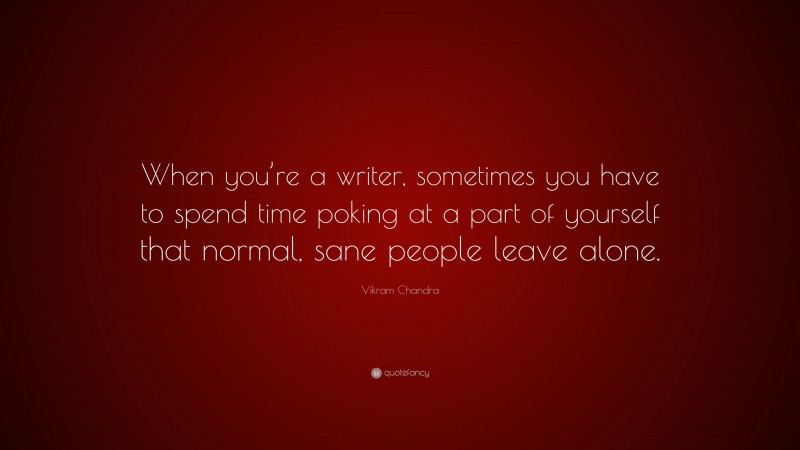 Vikram Chandra Quote: “When you’re a writer, sometimes you have to spend time poking at a part of yourself that normal, sane people leave alone.”