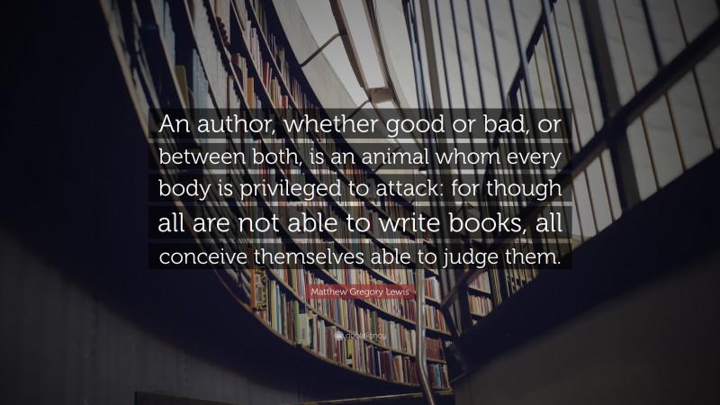 Matthew Gregory Lewis Quote: “An author, whether good or bad, or between both, is an animal whom every body is privileged to attack: for though all are not able to write books, all conceive themselves able to judge them.”