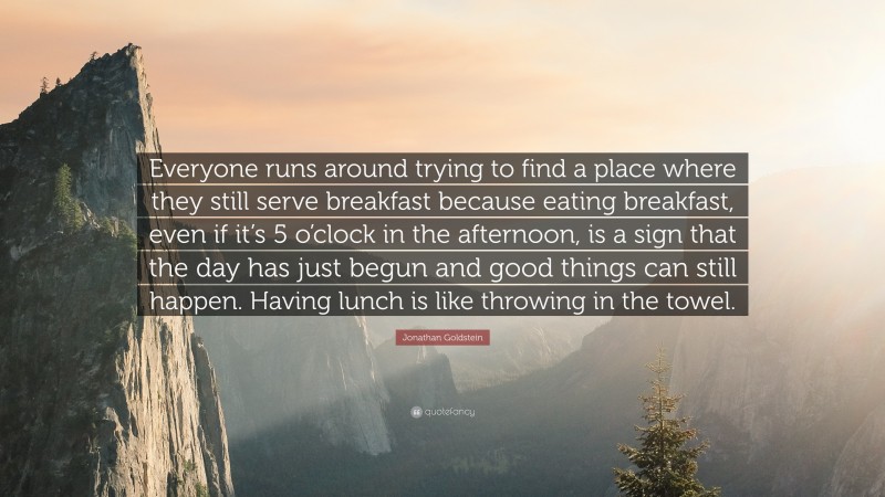 Jonathan Goldstein Quote: “Everyone runs around trying to find a place where they still serve breakfast because eating breakfast, even if it’s 5 o’clock in the afternoon, is a sign that the day has just begun and good things can still happen. Having lunch is like throwing in the towel.”