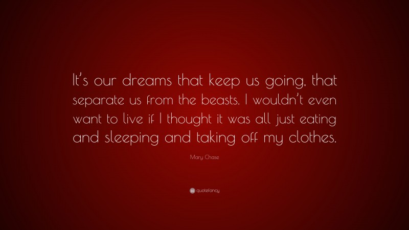 Mary Chase Quote: “It’s our dreams that keep us going, that separate us from the beasts. I wouldn’t even want to live if I thought it was all just eating and sleeping and taking off my clothes.”
