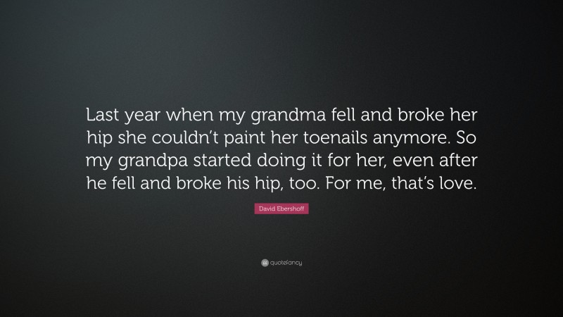 David Ebershoff Quote: “Last year when my grandma fell and broke her hip she couldn’t paint her toenails anymore. So my grandpa started doing it for her, even after he fell and broke his hip, too. For me, that’s love.”