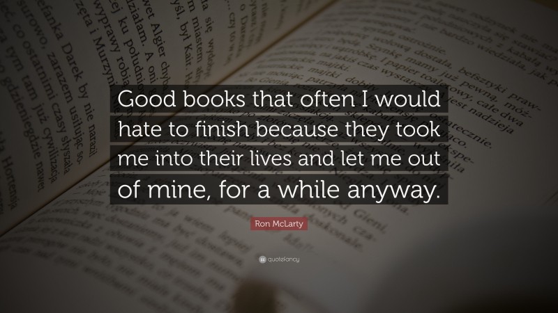 Ron McLarty Quote: “Good books that often I would hate to finish because they took me into their lives and let me out of mine, for a while anyway.”