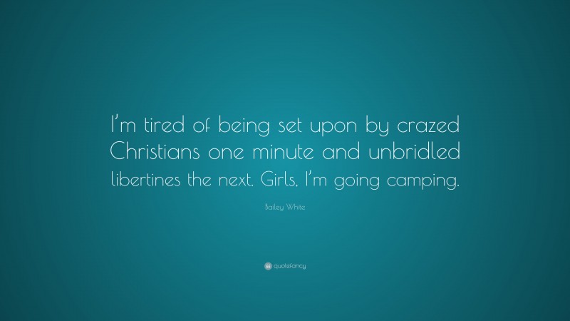 Bailey White Quote: “I’m tired of being set upon by crazed Christians one minute and unbridled libertines the next. Girls, I’m going camping.”
