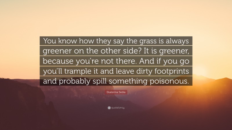 Ekaterina Sedia Quote: “You know how they say the grass is always greener on the other side? It is greener, because you’re not there. And if you go you’ll trample it and leave dirty footprints and probably spill something poisonous.”