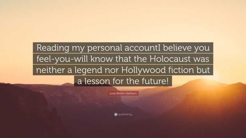 Livia Bitton-Jackson Quote: “Reading my personal accountI believe you feel-you-will know that the Holocaust was neither a legend nor Hollywood fiction but a lesson for the future!”