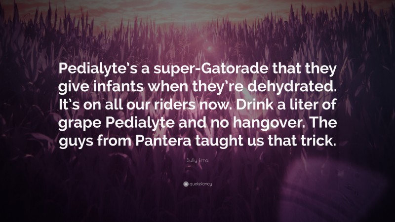 Sully Erna Quote: “Pedialyte’s a super-Gatorade that they give infants when they’re dehydrated. It’s on all our riders now. Drink a liter of grape Pedialyte and no hangover. The guys from Pantera taught us that trick.”