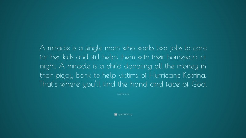 Cathie Linz Quote: “A miracle is a single mom who works two jobs to care for her kids and still helps them with their homework at night. A miracle is a child donating all the money in their piggy bank to help victims of Hurricane Katrina. That’s where you’ll find the hand and face of God.”