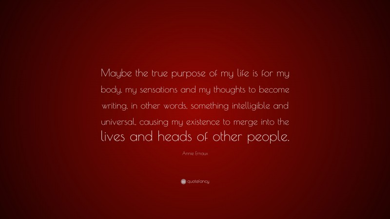 Annie Ernaux Quote: “Maybe the true purpose of my life is for my body, my sensations and my thoughts to become writing, in other words, something intelligible and universal, causing my existence to merge into the lives and heads of other people.”