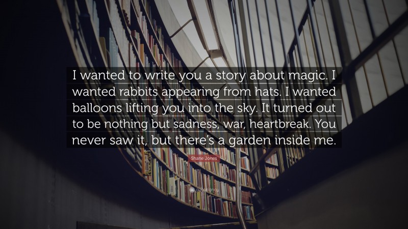 Shane Jones Quote: “I wanted to write you a story about magic. I wanted rabbits appearing from hats. I wanted balloons lifting you into the sky. It turned out to be nothing but sadness, war, heartbreak. You never saw it, but there’s a garden inside me.”