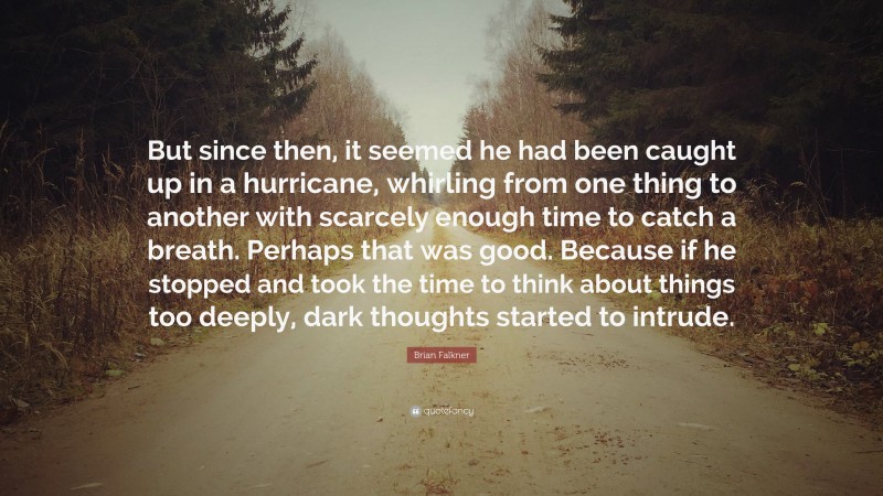 Brian Falkner Quote: “But since then, it seemed he had been caught up in a hurricane, whirling from one thing to another with scarcely enough time to catch a breath. Perhaps that was good. Because if he stopped and took the time to think about things too deeply, dark thoughts started to intrude.”