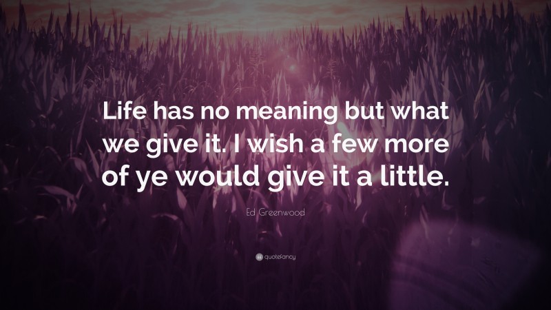 Ed Greenwood Quote: “Life has no meaning but what we give it. I wish a few more of ye would give it a little.”