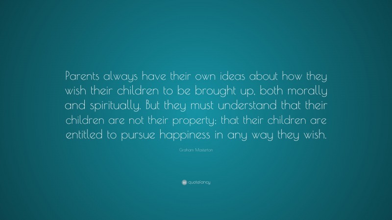 Graham Masterton Quote: “Parents always have their own ideas about how they wish their children to be brought up, both morally and spiritually. But they must understand that their children are not their property; that their children are entitled to pursue happiness in any way they wish.”