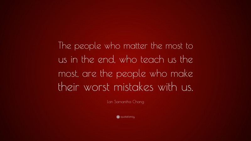 Lan Samantha Chang Quote: “The people who matter the most to us in the end, who teach us the most, are the people who make their worst mistakes with us.”