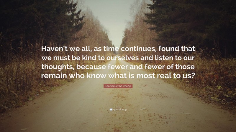 Lan Samantha Chang Quote: “Haven’t we all, as time continues, found that we must be kind to ourselves and listen to our thoughts, because fewer and fewer of those remain who know what is most real to us?”