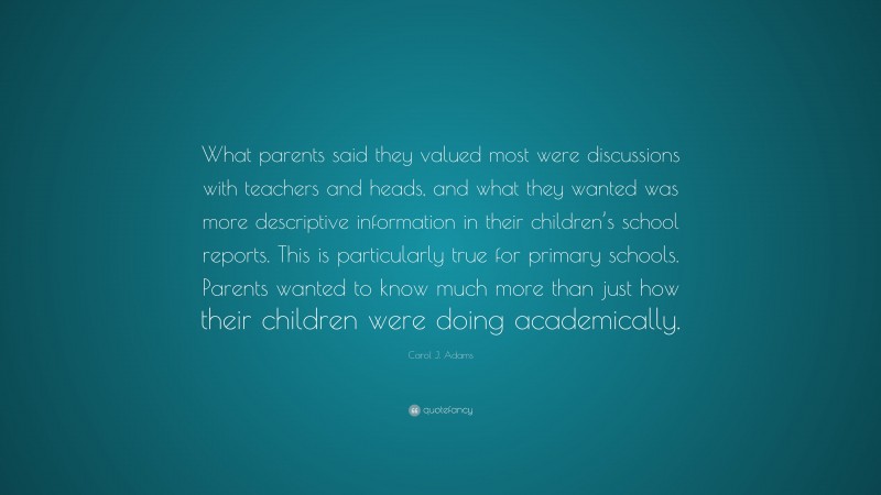 Carol J. Adams Quote: “What parents said they valued most were discussions with teachers and heads, and what they wanted was more descriptive information in their children’s school reports. This is particularly true for primary schools. Parents wanted to know much more than just how their children were doing academically.”