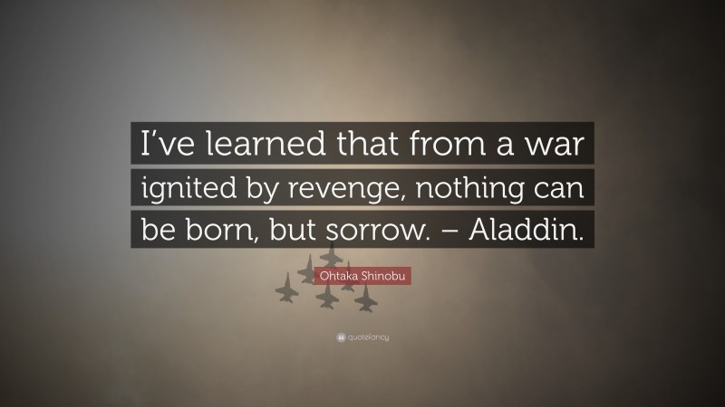 Ohtaka Shinobu Quote: “I’ve learned that from a war ignited by revenge, nothing can be born, but sorrow. – Aladdin.”
