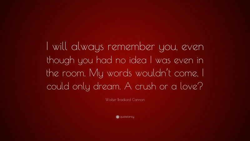Walter Bradford Cannon Quote: “I will always remember you, even though you had no idea I was even in the room. My words wouldn’t come, I could only dream. A crush or a love?”