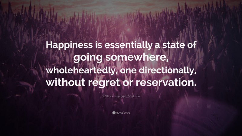 William Herbert Sheldon Quote: “Happiness is essentially a state of going somewhere, wholeheartedly, one directionally, without regret or reservation.”