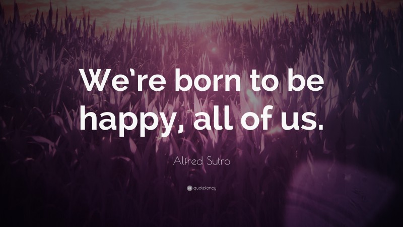 Alfred Sutro Quote: “We’re born to be happy, all of us.”