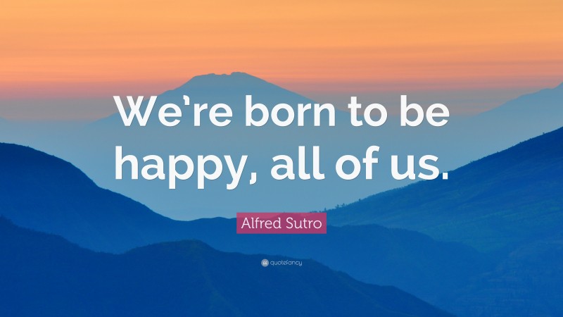 Alfred Sutro Quote: “We’re born to be happy, all of us.”