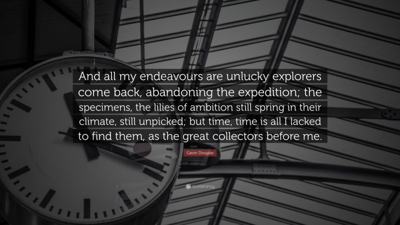 Gavin Douglas Quote: “And all my endeavours are unlucky explorers come back, abandoning the expedition; the specimens, the lilies of ambition still spring in their climate, still unpicked; but time, time is all I lacked to find them, as the great collectors before me.”
