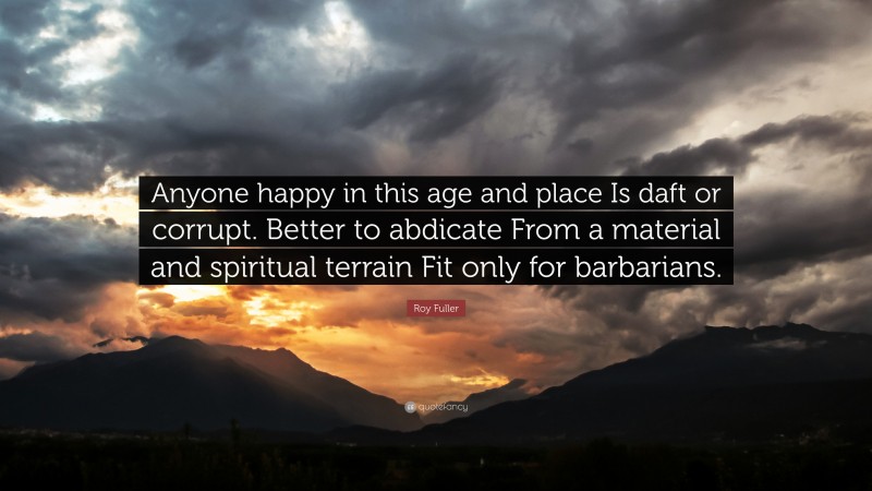 Roy Fuller Quote: “Anyone happy in this age and place Is daft or corrupt. Better to abdicate From a material and spiritual terrain Fit only for barbarians.”