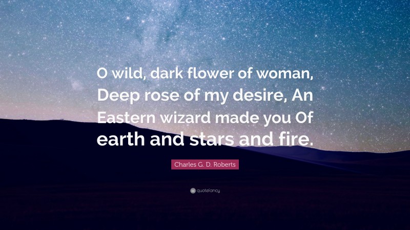 Charles G. D. Roberts Quote: “O wild, dark flower of woman, Deep rose of my desire, An Eastern wizard made you Of earth and stars and fire.”