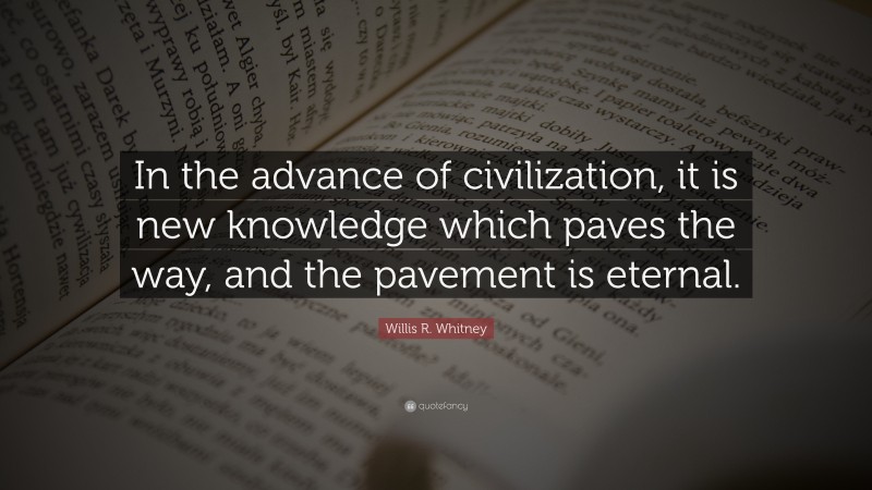 Willis R. Whitney Quote: “In the advance of civilization, it is new knowledge which paves the way, and the pavement is eternal.”