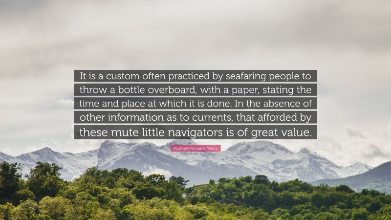 Matthew Fontaine Maury Quote: “It is a custom often practiced by seafaring people to throw a bottle overboard, with a paper, stating the time and place at which it is done. In the absence of other information as to currents, that afforded by these mute little navigators is of great value.”