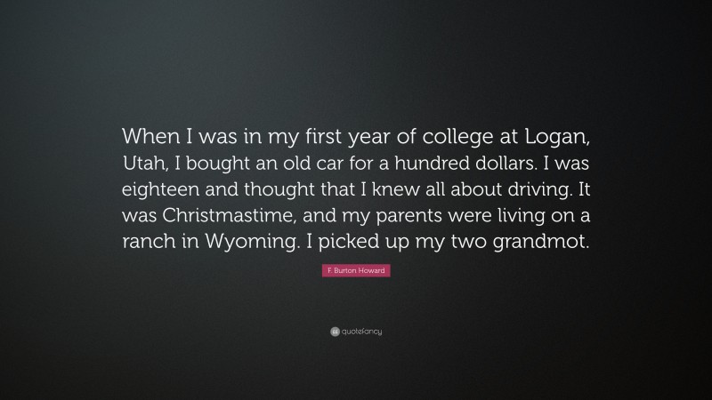 F. Burton Howard Quote: “When I was in my first year of college at Logan, Utah, I bought an old car for a hundred dollars. I was eighteen and thought that I knew all about driving. It was Christmastime, and my parents were living on a ranch in Wyoming. I picked up my two grandmot.”